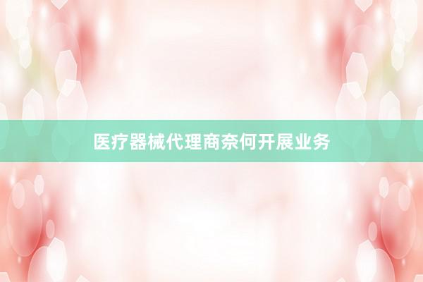 医疗器械代理商奈何开展业务
