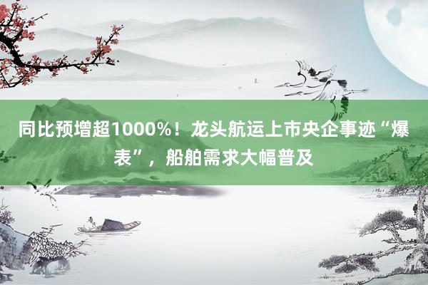 同比预增超1000%！龙头航运上市央企事迹“爆表”，船舶需求大幅普及